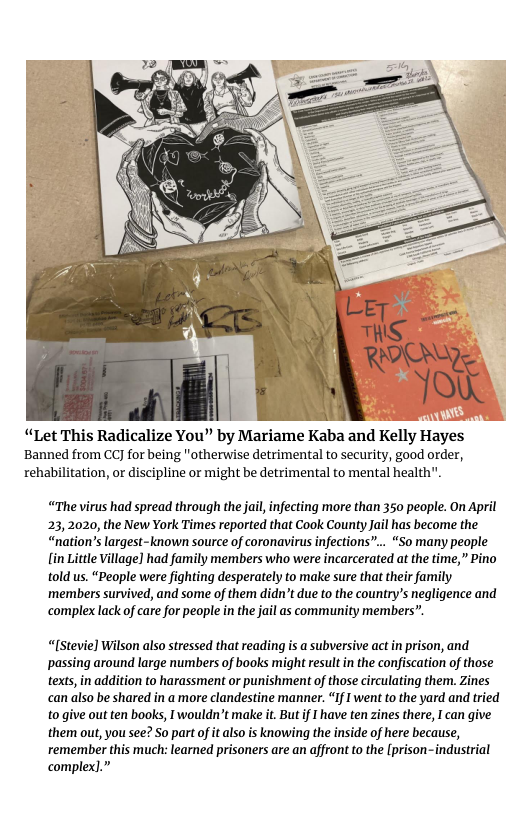 “Let This Radicalize You” by Mariame Kaba and Kelly Hayes Banned from CCJ for being "otherwise detrimental to security, good order, rehabilitation, or discipline or might be detrimental to mental health".  “The virus had spread through the jal, infecting more than 350 people. On April 23,2020, the New York Times reported that Cook County Jail has become the “nation’s largest-known source of coronavirus infections”... “So many people [in Little Village] had family members who were incarcerated at the time,” Pino told us. “People were fighting desperately to make sure that their family ‘members survived, and some of them didn’t due to the country’s negligence and complex lack of care for people in the jail as community members”.  “[Stevie] Wilson also stressed that reading is a subversive act in prison, and passing around large numbers of books might resultin the confiscation of those texts,in addition to harassment or punishment of those circulating them. Zines can also be shared in a more clandestine manner. “If I went to the yard and tried to give out ten books, Iwouldn’t make it. But if I have ten zines there, I can give them out, you see? S0 part of it lso is knowing the inside of here because, remember this much: learned prisoners are an affront to the [prison-industrial complex].”  